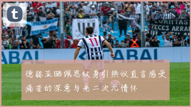 德赫亚晒佩恩纹身引热议直言感受痛苦的深意与老二次元情怀