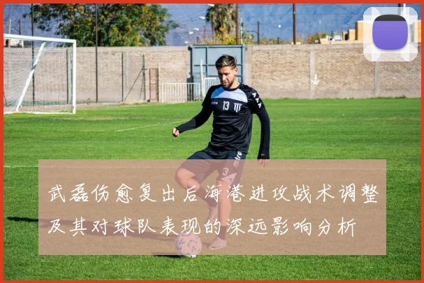 武磊伤愈复出后海港进攻战术调整及其对球队表现的深远影响分析